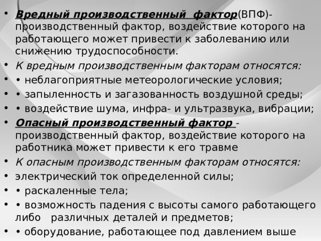 Вредный производственный фактор (ВПФ)- производственный фактор, воздействие которого на рабо­тающего может привести к заболеванию или снижению трудоспособности. К вредным производственным факторам относятся: • неблагоприятные метеорологические условия; • запыленность и загазованность воздушной среды; • воздействие шума, инфра- и ультразвука, вибрации; Опасный производственный фактор - производственный фактор, воздействие которого на работника может привести к его травме К опасным производственным факторам относятся: электрический ток определенной силы; • раскаленные тела; • возможность падения с высоты самого работающего либо различных деталей и предметов; • оборудование, работающее под давлением выше атмо­сферного, и т.д. 