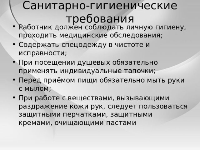 Санитарно-гигиенические требования Работник должен соблюдать личную гигиену, проходить медицинские обследования; Содержать спецодежду в чистоте и исправности; При посещении душевых обязательно применять индивидуальные тапочки; Перед приёмом пищи обязательно мыть руки с мылом; При работе с веществами, вызывающими раздражение кожи рук, следует пользоваться защитными перчатками, защитными кремами, очищающими пастами 