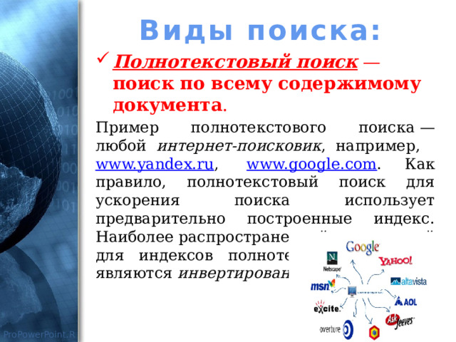 Виды поиска: Полнотекстовый поиск — поиск по всему содержимому документа . Пример полнотекстового поиска — любой интернет-поисковик , например,   www.yandex.ru ,   www.google.com . Как правило, полнотекстовый поиск для ускорения поиска использует предварительно построенные индекс. Наиболее распространенной технологией для индексов полнотекстового поиска являются инвертированные индексы. 