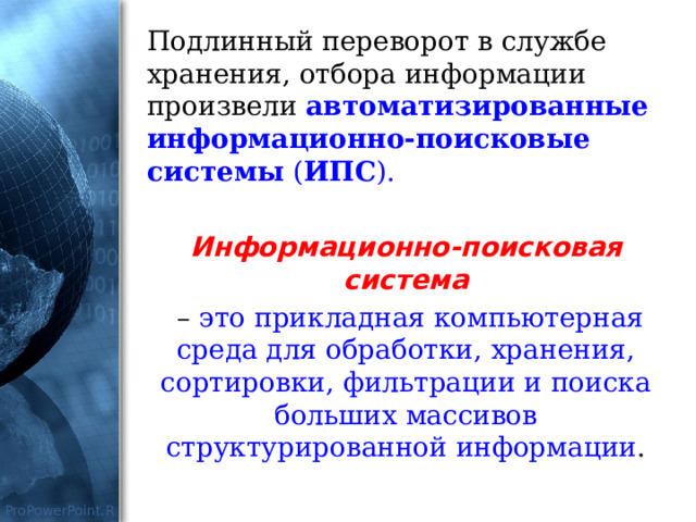 Подлинный переворот в службе хранения, отбора информации произвели автоматизированные информационно-поисковые системы ( ИПС ). Информационно-поисковая система  –  это прикладная компьютерная среда для обработки, хранения, сортировки, фильтрации и поиска больших массивов структурированной информации . 