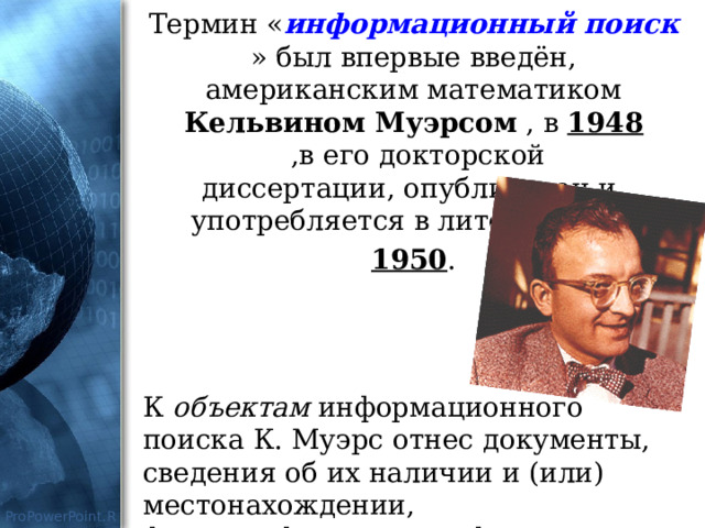 Термин « информационный поиск » был впервые введён, американским математиком Кельвином Муэрсом  , в  1948   ,в его докторской диссертации, опубликован и  употребляется в литературе с  1950 . К объектам информационного поиска К. Муэрс отнес документы, сведения об их наличии и (или) местонахождении, фактографическую информацию. 