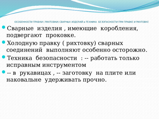 ОСОБЕННОСТИ ПРАВКИ ( РИХТОВКИ) СВАРНЫХ ИЗДЕЛИЙ и ТЕХНИКА  БЕЗОПАСНОСТИ ПРИ ПРАВКЕ И РИХТОВКЕ   Сварные  изделия , имеющие  коробления,  подвергают  проковке. Холодную правку ( рихтовку) сварных соединений  выполняют особенно осторожно. Техника  безопасности  : -- работать только исправным инструментом -- в  рукавицах , -- заготовку  на плите или наковальне  удерживать прочно. 