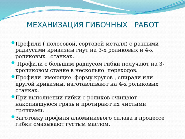 МЕХАНИЗАЦИЯ ГИБОЧНЫХ   РАБОТ   Профили ( полосовой, сортовой металл) с разными радиусами кривизны гнут на 3-х роликовых и 4-х роликовых   станках.   Профили с большим радиусом гибки получают на 3-хроликовом станке в несколько  переходов. Профили  имеющие  форму кругов , спирали или другой кривизны, изготавливают на 4-х роликовых   станках. При выполнении гибки с роликов счищают накопившуюся грязь и протирают их чистыми тряпками. Заготовку профиля алюминиевого сплава в процессе гибки смазывают густым маслом. 