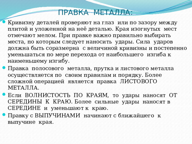 ПРАВКА  МЕТАЛЛА: Кривизну деталей проверяют на глаз  или по зазору между плитой и уложенной на неё деталью. Края изогнутых  мест отмечают мелом. При правке важно правильно выбирать места, по которым следует наносить  удары. Сила  ударов должна быть соразмерна  с величиной кривизны и постепенно  уменьшаться по мере перехода от наибольшего  изгиба к  наименьшему изгибу. Правка  полосового  металла, прутка и листового металла осуществляется по  своим правилам и порядку. Более  сложной операцией  является  правка  ЛИСТОВОГО  МЕТАЛЛА. Если  ВОЛНИСТОСТЬ  ПО  КРАЯМ,  то  удары  наносят  ОТ СЕРЕДИНЫ  К  КРАЮ. Более  сильные  удары  наносят в  СЕРЕДИНЕ  и  уменьшают к  краю. Правку с ВЫПУЧИНАМИ   начинают с ближайшего  к выпучине  края . 