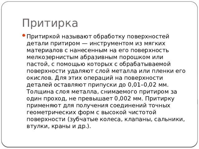 Притирка Притиркой называют обработку поверхностей детали притиром — инструментом из мягких материалов с нанесенным на его поверхность мелкозернистым абразивным порошком или пастой, с помощью которых с обрабатываемой поверхности удаляют слой металла или пленки его окислов. Для этих операций на поверхности деталей оставляют припуски до 0,01–0,02 мм. Толщина слоя металла, снимаемого притиром за один проход, не превышает 0,002 мм. Притирку применяют для получения соединений точных геометрических форм с высокой чистотой поверхности (зубчатые колеса, клапаны, сальники, втулки, краны и др.). 