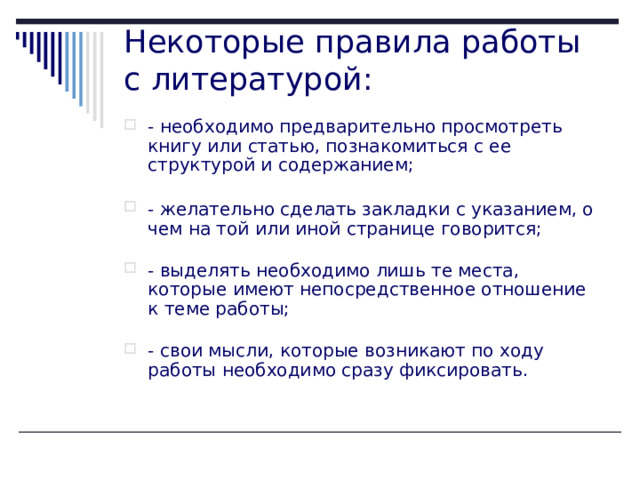 Некоторые правила работы с литературой:   - необходимо предварительно просмотреть книгу или статью, познакомиться с ее структурой и содержанием;   - желательно сделать закладки с указанием, о чем на той или иной странице говорится;   - выделять необходимо лишь те места, которые имеют непосредственное отношение к теме работы;   - свои мысли, которые возникают по ходу работы необходимо сразу фиксировать.    