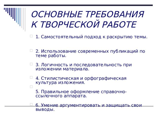 ОСНОВНЫЕ ТРЕБОВАНИЯ К ТВОРЧЕСКОЙ РАБОТЕ 1. Самостоятельный подход к раскрытию темы.   2. Использование современных публикаций по теме работы.   3. Логичность и последовательность при изложении материала.   4. Стилистическая и орфографическая культура изложения.  5. Правильное оформление справочно-ссылочного аппарата.   6. Умение аргументировать и защищать свои выводы.    