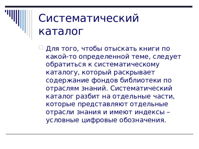 Систематический каталог Для того, чтобы отыскать книги по какой-то определенной теме, следует обратиться к систематическому каталогу, который раскрывает содержание фондов библиотеки по отраслям знаний. Систематический каталог разбит на отдельные части, которые представляют отдельные отрасли знания и имеют индексы – условные цифровые обозначения.    