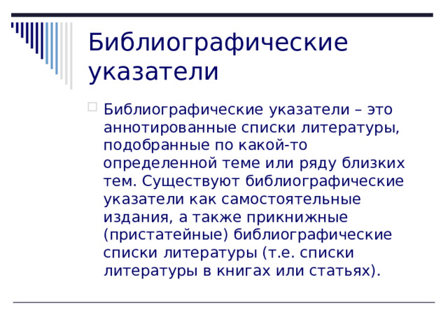 Библиографические указатели Библиографические указатели – это аннотированные списки литературы, подобранные по какой-то определенной теме или ряду близких тем. Существуют библиографические указатели как самостоятельные издания, а также прикнижные (пристатейные) библиографические списки литературы (т.е. списки литературы в книгах или статьях).    