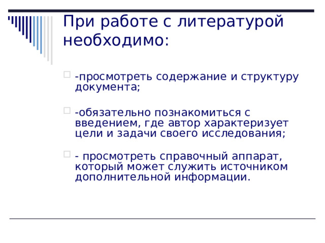 При работе с литературой необходимо:   -просмотреть содержание и структуру документа;   -обязательно познакомиться с введением, где автор характеризует цели и задачи своего исследования;   - просмотреть справочный аппарат, который может служить источником дополнительной информации.    