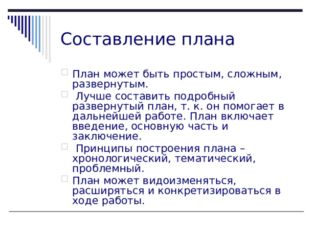 Составление плана План может быть простым, сложным, развернутым.  Лучше составить подробный развернутый план, т. к. он помогает в дальнейшей работе. План включает введение, основную часть и заключение.  Принципы построения плана – хронологический, тематический, проблемный. План может видоизменяться, расширяться и конкретизироваться в ходе работы.    