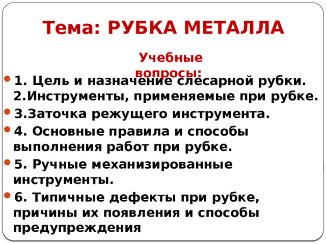 Тема: РУБКА МЕТАЛЛА Учебные вопросы: 1. Цель и назначение слесарной рубки. 2.Инструменты, применяемые при рубке. 3.Заточка режущего инструмента. 4. Основные правила и способы выполнения работ при рубке. 5. Ручные механизированные инструменты. 6. Типичные дефекты при рубке, причины их появления и способы предупреждения  