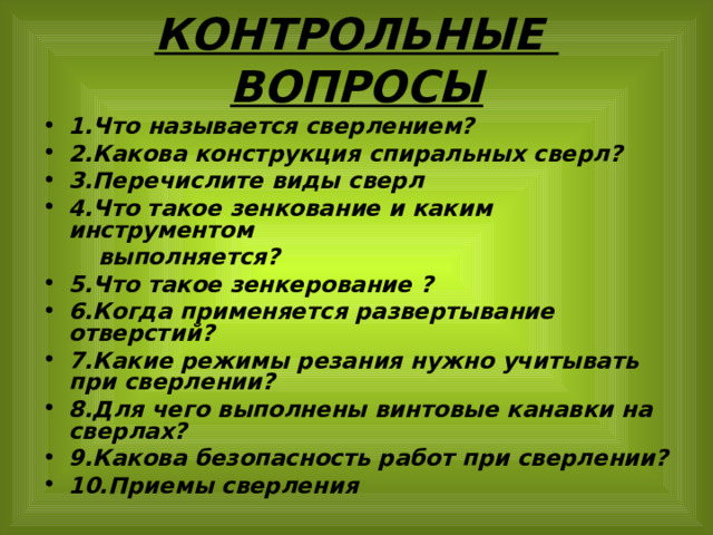 КОНТРОЛЬНЫЕ ВОПРОСЫ 1.Что называется сверлением? 2.Какова конструкция спиральных сверл? 3.Перечислите виды сверл 4.Что такое зенкование и каким инструментом  выполняется? 5.Что такое зенкерование ? 6.Когда применяется развертывание отверстий? 7.Какие режимы резания нужно учитывать при сверлении? 8.Для чего выполнены винтовые канавки на сверлах? 9.Какова безопасность работ при сверлении? 10.Приемы сверления 