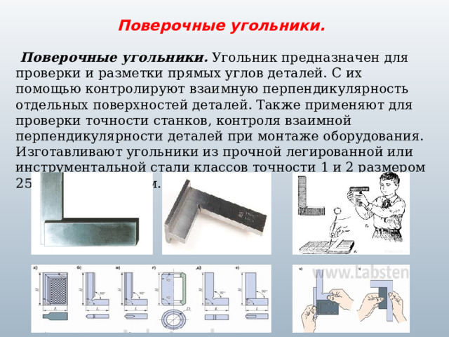 Поверочные угольники.  Поверочные угольники. Угольник предназначен для проверки и разметки прямых углов деталей. С их помощью контролируют взаимную перпендикулярность отдельных поверхностей деталей. Также применяют для проверки точности станков, контроля взаимной перпендикулярности деталей при монтаже оборудования. Изготавливают угольники из прочной легированной или инструментальной стали классов точности 1 и 2 размером 250/160 - 100/630мм. 