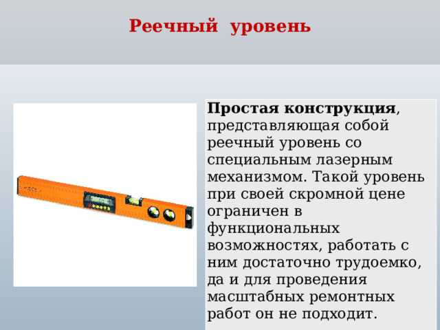 Реечный уровень Простая конструкция , представляющая собой реечный уровень со специальным лазерным механизмом. Такой уровень при своей скромной цене ограничен в функциональных возможностях, работать с ним достаточно трудоемко, да и для проведения масштабных ремонтных работ он не подходит.  