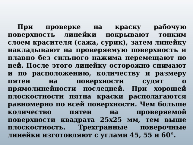 При проверке на краску рабочую поверхность линейки покрывают тонким слоем красителя (сажа, сурик), затем линейку накладывают на проверяемую поверхность и плавно без сильного нажима перемещают по ней. После этого линейку осторожно снимают и по расположению, количеству и размеру пятен на поверхности судят о прямолинейности последней. При хорошей плоскостности пятна краски располагаются равномерно по всей поверхности. Чем больше количество пятен на проверяемой поверхности квадрата 25х25 мм, тем выше плоскостность. Трехгранные поверочные линейки изготовляют с углами 45, 55 и 60°.  