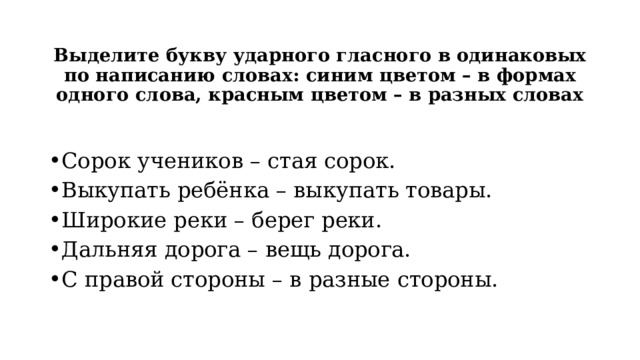 Выделите букву ударного гласного в одинаковых по написанию словах: синим цветом – в формах одного слова, красным цветом – в разных словах Сорок учеников – стая сорок. Выкупать ребёнка – выкупать товары. Широкие реки – берег реки. Дальняя дорога – вещь дорога. С правой стороны – в разные стороны. 