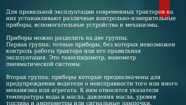 Для правильной эксплуатации современных тракторов на них устанавливают различные контрольно-измерительные приборы, вспомогательные устройства и механизмы. Приборы можно разделить на две группы. Первая группа: точные приборы, без которых невозможен контроль работы трактора или его правильная эксплуатация. Это тахоспидометр, манометр пневматической системы. Вторая группа: приборы которые предназначены для предупреждения водителя о неисправности того или иного механизма или агрегата. К ним относятся указатели температуры воды и масла, давления масла, уровня топлива и амперметры или сигнальные лампочки. 