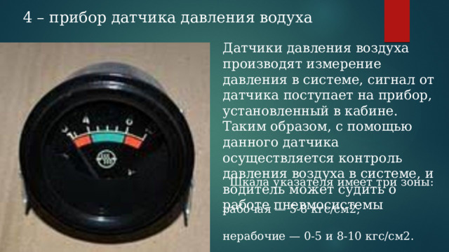 4 – прибор датчика давления водуха Датчики давления воздуха производят измерение давления в системе, сигнал от датчика поступает на прибор, установленный в кабине. Таким образом, с помощью данного датчика осуществляется контроль давления воздуха в системе, и водитель может судить о работе пневмосистемы Шкала указателя имеет три зоны: рабочая — 5-8 кгс/см2; нерабочие — 0-5 и 8-10 кгс/см2. 