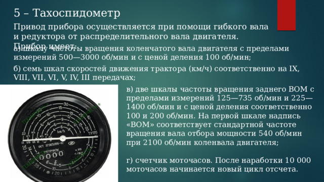 5 – Тахоспидометр Привод прибора осуществляется при помощи гибкого вала и редуктора от распределительного вала двигателя. Прибор имеет: а) шкалу частоты вращения коленчатого вала двигателя с пределами измерений 500—3000 об/мин и с ценой деления 100 об/мин; б) семь шкал скоростей движения трактора (км/ч) соответственно на IX, VIII, VII, VI, V, IV, III передачах; в) две шкалы частоты вращения заднего ВОМ с пределами измерений 125—735 об/мин и 225—1400 об/мин и с ценой деления соответственно 100 и 200 об/мин. На первой шкале надпись «ВОМ» соответствует стандартной частоте вращения вала отбора мощности 540 об/мин при 2100 об/мин коленвала двигателя; г) счетчик моточасов. После наработки 10 000 моточасов начинается новый цикл отсчета. 