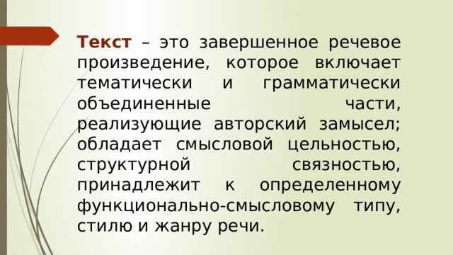 Текст – это завершенное речевое произведение, которое включает тематически и грамматически объединенные части, реализующие авторский замысел; обладает смысловой цельностью, структурной связностью, принадлежит к определенному функционально-смысловому типу, стилю и жанру речи. 