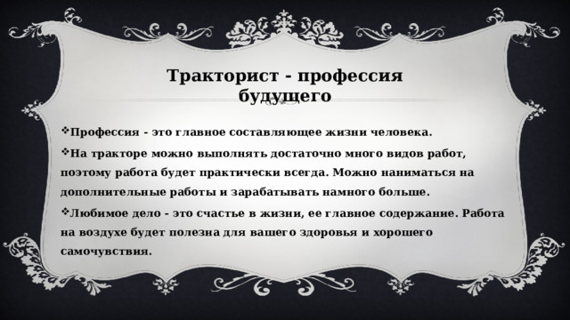 Тракторист - профессия будущего Профессия - это главное составляющее жизни человека. На тракторе можно выполнять достаточно много видов работ, поэтому работа будет практически всегда. Можно наниматься на дополнительные работы и зарабатывать намного больше. Любимое дело - это счастье в жизни, ее главное содержание. Работа на воздухе будет полезна для вашего здоровья и хорошего самочувствия. 