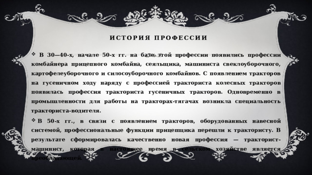  история профессии  В 30—40-х, начале 50-х гг. на базе этой профессии появились профессии комбайнера прицепного комбайна, сеяльщика, машиниста свеклоуборочного, картофелеуборочного и силосоуборочного комбайнов. С появлением тракторов на гусеничном ходу наряду с профессией тракториста колесных тракторов появилась профессия тракториста гусеничных тракторов. Одновременно в промышленности для работы на тракторах-тягачах возникла специальность тракториста-водителя.   В 50-х гг., в связи с появлением тракторов, оборудованных навесной системой, профессиональные функции прицепщика перешли к трактористу. В результате сформировалась качественно новая профессия — тракторист-машинист, которая в настоящее время в сельском хозяйстве является преобладающей. 