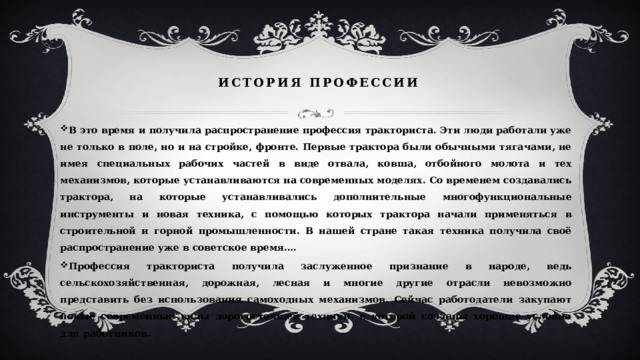 История профессии В это время и получила распространение профессия тракториста. Эти люди работали уже не только в поле, но и на стройке, фронте. Первые трактора были обычными тягачами, не имея специальных рабочих частей в виде отвала, ковша, отбойного молота и тех механизмов, которые устанавливаются на современных моделях. Со временем создавались трактора, на которые устанавливались дополнительные многофункциональные инструменты и новая техника, с помощью которых трактора начали применяться в строительной и горной промышленности. В нашей стране такая техника получила своё распространение уже в советское время.… Профессия тракториста получила заслуженное признание в народе, ведь сельскохозяйственная, дорожная, лесная и многие другие отрасли невозможно представить без использования самоходных механизмов. Сейчас работодатели закупают новые современные виды дорогостоящей техники, в которой созданы хорошие условия для работников. 