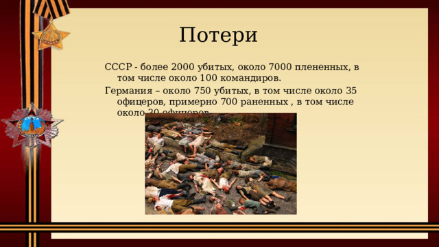 Потери СССР - более 2000 убитых, около 7000 плененных, в том числе около 100 командиров. Германия – около 750 убитых, в том числе около 35 офицеров, примерно 700 раненных , в том числе около 30 офицеров.  