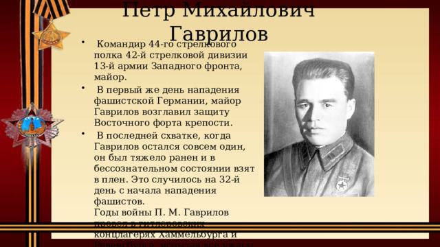 Петр Михайлович Гаврилов   Командир 44-го стрелкового полка 42-й стрелковой дивизии 13-й армии Западного фронта, майор.   В первый же день нападения фашистской Германии, майор Гаврилов возглавил защиту Восточного форта крепости.   В последней схватке, когда Гаврилов остался совсем один, он был тяжело ранен и в бессознательном состоянии взят в плен. Это случилось на 32-й день с начала нападения фашистов.  Годы войны П. М. Гаврилов провел в гитлеровских концлагерях Хаммельбурга и Ревенсбурга, испытав все ужасы плена. 