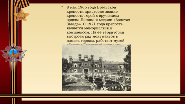 8 мая 1965 года Брестской крепости присвоено звание крепость-герой с вручением ордена Ленина и медали «Золотая Звезда». С 1971 года крепость является мемориальным комплексом. На её территории выстроен ряд монументов в память героям, работает музей обороны Брестской крепости. 