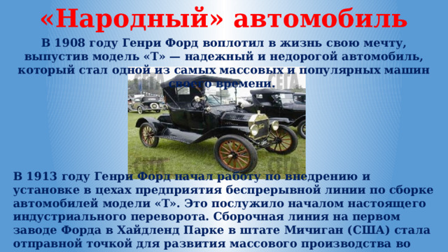 «Народный» автомобиль В 1908 году Генри Форд воплотил в жизнь свою мечту, выпустив модель «T» — надежный и недорогой автомобиль, который стал одной из самых массовых и популярных машин своего времени. В 1913 году Генри Форд начал работу по внедрению и установке в цехах предприятия беспрерывной линии по сборке автомобилей модели «Т». Это послужило началом настоящего индустриального переворота. Сборочная линия на первом заводе Форда в Хайдленд Парке в штате Мичиган (США) стала отправной точкой для развития массового производства во всем мире. 