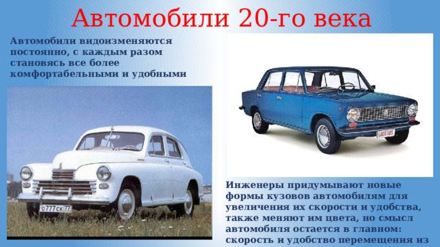 Автомобили 20-го века Автомобили видоизменяются постоянно, с каждым разом становясь все более комфортабельными и удобными Инженеры придумывают новые формы кузовов автомобилям для увеличения их скорости и удобства, также меняют им цвета, но смысл автомобиля остается в главном: скорость и удобство перемещения из одного места в другое. 