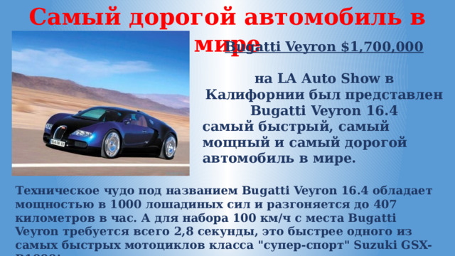 Самый дорогой автомобиль в мире Bugatti Veyron $1,700,000  на LA Auto Show в Калифорнии был представлен Bugatti Veyron 16.4 самый быстрый, самый мощный и самый дорогой автомобиль в мире. Техническое чудо под названием Bugatti Veyron 16.4 обладает мощностью в 1000 лошадиных сил и разгоняется до 407 километров в час. А для набора 100 км/ч с места Bugatti Veyron требуется всего 2,8 секунды, это быстрее одного из самых быстрых мотоциклов класса 