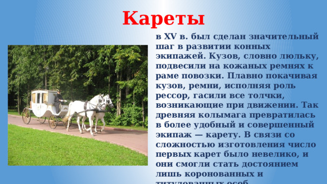 Кареты в XV в. был сделан значительный шаг в развитии конных экипажей. Кузов, словно люльку, подвесили на кожаных ремнях к раме повозки. Плавно покачивая кузов, ремни, исполняя роль рессор, гасили все толчки, возникающие при движении. Так древняя колымага превратилась в более удобный и совершенный экипаж — карету. В связи со сложностью изготовления число первых карет было невелико, и они смогли стать достоянием лишь коронованных и титулованных особ. 