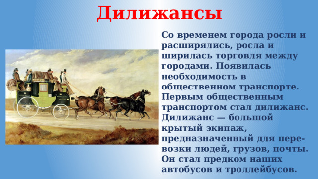 Дилижансы Со временем города росли и расширялись, росла и ширилась торговля между городами. Появилась необходимость в общественном транспорте. Первым общественным транспортом стал дилижанс. Дилижанс — большой крытый экипаж, предназначенный для пере-возки людей, грузов, почты. Он стал предком наших автобусов и троллейбусов. 