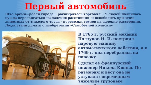 Первый автомобиль Шло время…росли города… расширялась торговля .. У людей появилась нужда передвигаться на далекие расстояния, и освободить при этом животных от тяжелого труда - перевозки грузов на далекие расстояния. Люди стали думать о изобретении «Самобеглой коляски» В 1765 г. русский механик Ползунов И. И. построил паровую машину автоматического действия, а в 1769 г. она перебралась на повозку. Сделал ее французский инженер Никола Кюньо. По размерам и весу она не уступала современным тяжелым грузовым автомобилям. 