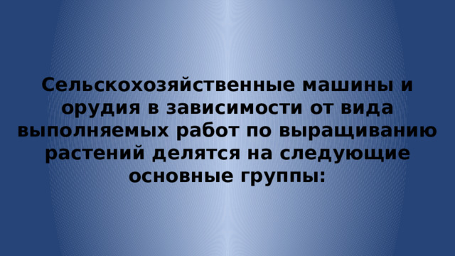 Сельскохозяйственные машины и орудия в зависимости от вида выполняемых работ по выращиванию растений делятся на следующие основные группы: 