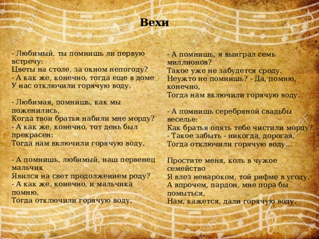 Вехи - Любимый, ты помнишь ли первую встречу: Цветы на столе, за окном непогоду? - А помнишь, я выиграл семь миллионов? Такое уже не забудется сроду. - А как же, конечно, тогда еще в доме У нас отключили горячую воду. Неужто не помнишь? - Да, помню, конечно, Тогда нам включили горячую воду. - Любимая, помнишь, как мы поженились, - А помнишь серебряной свадьбы веселье: Когда твои братья набили мне морду? Как братья опять тебе чистили морду? - А как же, конечно, тот день был прекрасен: - Такое забыть - никогда, дорогая, Тогда нам включили горячую воду. Тогда отключили горячую воду... - А помнишь, любимый, наш первенец мальчик Явился на свет продолжением роду? Простите меня, коль в чужое семейство - А как же, конечно, и мальчика помню, Я влез ненароком, той рифме в угоду. А впрочем, пардон, мне пора бы помыться, Тогда отключили горячую воду. Нам, кажется, дали горячую воду. 