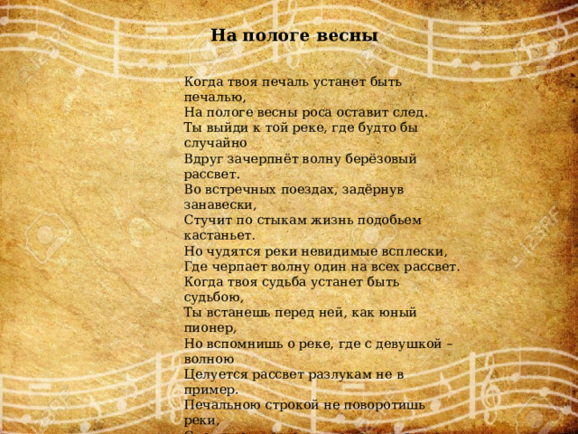 На пологе весны Когда твоя печаль устанет быть печалью, На пологе весны роса оставит след. Ты выйди к той реке, где будто бы случайно Вдруг зачерпнёт волну берёзовый рассвет. Во встречных поездах, задёрнув занавески, Стучит по стыкам жизнь подобьем кастаньет. Но чудятся реки невидимые всплески, Где черпает волну один на всех рассвет. Когда твоя судьба устанет быть судьбою, Ты встанешь перед ней, как юный пионер, Но вспомнишь о реке, где с девушкой – волною Целуется рассвет разлукам не в пример. Печальною строкой не поворотишь реки, Спешат они к морям по перекатам лет. Нам только б не забыть не нынче, не вовеки, Как черпает волну берёзовый рассвет. Сгорает день свечой, так было и так будет, Реке бежать в моря, а дереву расти. Но явится рассвет, и нас с тобой разбудит Глоток живой воды в берёзовой горсти. 