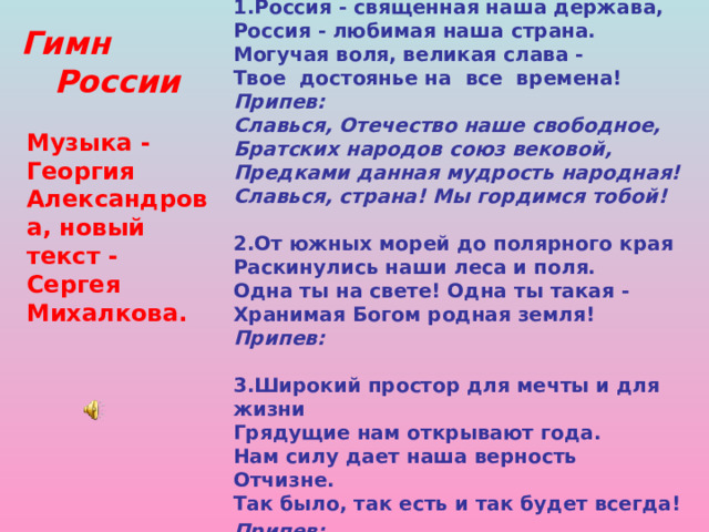 1.Россия - священная наша держава,  Россия - любимая наша страна.  Могучая воля, великая слава -  Твое достоянье на все времена!  Припев:  Славься, Отечество наше свободное,  Братских народов союз вековой,  Предками данная мудрость народная!  Славься, страна! Мы гордимся тобой!   2.От южных морей до полярного края  Раскинулись наши леса и поля.  Одна ты на свете! Одна ты такая -  Хранимая Богом родная земля!  Припев:  3.Широкий простор для мечты и для жизни  Грядущие нам открывают года.  Нам силу дает наша верность Отчизне.  Так было, так есть и так будет всегда!  Припев:     Гимн  России Музыка - Георгия Александрова, новый текст - Сергея Михалкова.  