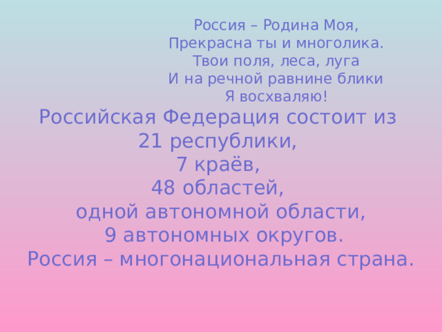      Россия – Родина Моя,       Прекрасна ты и многолика.       Твои поля, леса, луга       И на речной равнине блики       Я восхваляю!  Российская Федерация состоит из  21 республики,  7 краёв,  48 областей,  одной автономной области,  9 автономных округов.  Россия – многонациональная страна.    