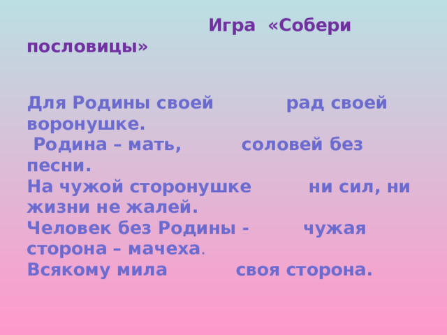  Игра «Собери пословицы»    Для Родины своей   рад своей воронушке.  Родина – мать,   соловей без песни.  На чужой сторонушке  ни сил, ни жизни не жалей.  Человек без Родины -  чужая сторона – мачеха .  Всякому мила   своя сторона. 