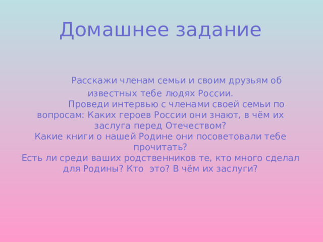 Домашнее задание     Расскажи членам семьи и своим друзьям об известных тебе людях России.    Проведи интервью с членами своей семьи по вопросам: Каких героев России они знают, в чём их заслуга перед Отечеством?  Какие книги о нашей Родине они посоветовали тебе прочитать?  Есть ли среди ваших родственников те, кто много сделал для Родины? Кто это? В чём их заслуги?    