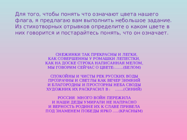 Для того, чтобы понять что означают цвета нашего флага, я предлагаю вам выполнить небольшое задание. Из стихотворных отрывков определите о каком цвете в них говорится и постарайтесь понять, что он означает.  снежинки так прекрасны и легки,  как совершенны у ромашки лепестки,  как на доске строка написанная мелом,  мы говорим сейчас о цвете:…….(белом)   спокойны и чисты рек русских воды  прозрачны и светлы как вечер зимний  и благородны и просторны неба своды  художник их раскрасил в : …….(синий)   россия много войн пережила  и наши деды умирали не напрасно  и верность родине их к славе привела  под знаменем победы ярко …..(красным)     