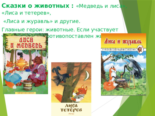 Сказки о животных : «Медведь и лиса», «Лиса и тетерев»,  «Лиса и журавль» и другие. Главные герои: животные. Если участвует человек, то он противопоставлен животным. 