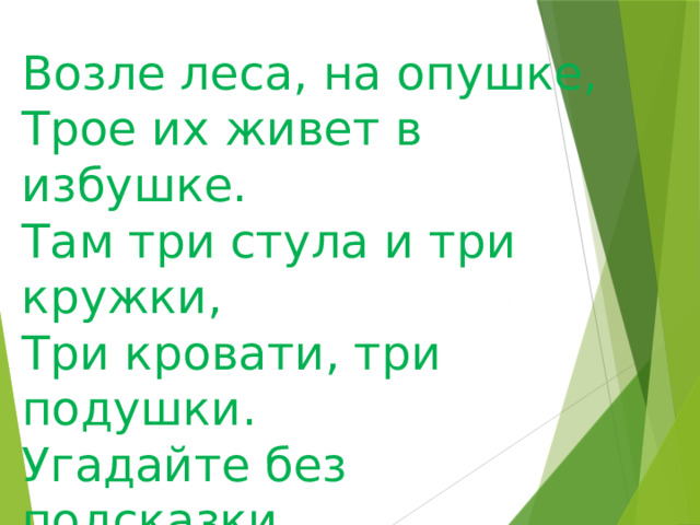 Возле леса, на опушке, Трое их живет в избушке. Там три стула и три кружки, Три кровати, три подушки. Угадайте без подсказки, Кто герои этой сказки? 