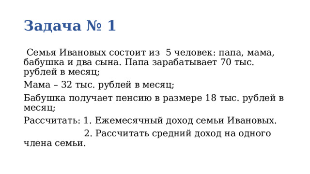 Задача № 1  Семья Ивановых состоит из 5 человек: папа, мама, бабушка и два сына. Папа зарабатывает 70 тыс. рублей в месяц; Мама – 32 тыс. рублей в месяц; Бабушка получает пенсию в размере 18 тыс. рублей в месяц; Рассчитать: 1. Ежемесячный доход семьи Ивановых.  2. Рассчитать средний доход на одного члена семьи. 