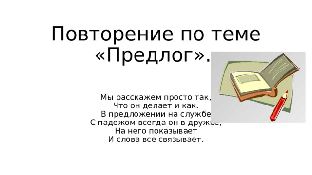 Повторение по теме «Предлог». Мы расскажем просто так,  Что он делает и как.  В предложении на службе  С падежом всегда он в дружбе,  На него показывает  И слова все связывает. 