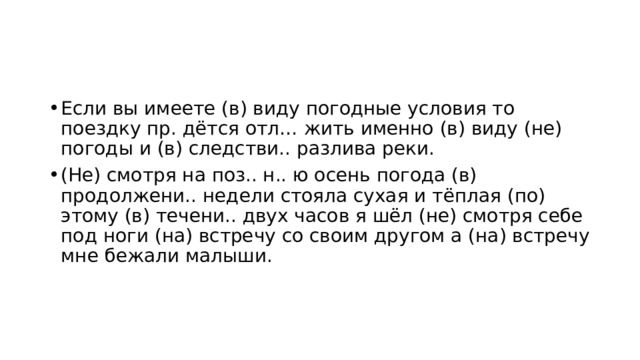 Если вы имеете (в) виду погодные условия то поездку пр. дётся отл… жить именно (в) виду (не) погоды и (в) следстви.. разлива реки. (Не) смотря на поз.. н.. ю осень погода (в) продолжени.. недели стояла сухая и тёплая (по) этому (в) течени.. двух часов я шёл (не) смотря себе под ноги (на) встречу со своим другом а (на) встречу мне бежали малыши. 